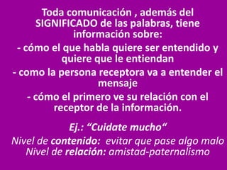 Toda comunicación , además del
SIGNIFICADO de las palabras, tiene
información sobre:
- cómo el que habla quiere ser entendido y
quiere que le entiendan
- como la persona receptora va a entender el
mensaje
- cómo el primero ve su relación con el
receptor de la información.
Ej.: “Cuidate mucho“
Nivel de contenido: evitar que pase algo malo
Nivel de relación: amistad-paternalismo
 