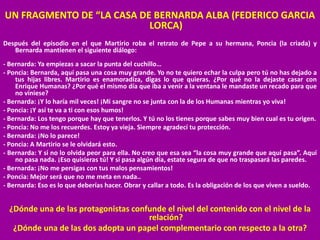 UN FRAGMENTO DE “LA CASA DE BERNARDA ALBA (FEDERICO GARCIA
LORCA)
Después del episodio en el que Martirio roba el retrato de Pepe a su hermana, Poncia (la criada) y
Bernarda mantienen el siguiente diálogo:
- Bernarda: Ya empiezas a sacar la punta del cuchillo…
- Poncia: Bernarda, aquí pasa una cosa muy grande. Yo no te quiero echar la culpa pero tú no has dejado a
tus hijas libres. Martirio es enamoradiza, digas lo que quieras. ¿Por qué no la dejaste casar con
Enrique Humanas? ¿Por qué el mismo día que iba a venir a la ventana le mandaste un recado para que
no viniese?
- Bernarda: ¡Y lo haría mil veces! ¡Mi sangre no se junta con la de los Humanas mientras yo viva!
- Poncia: ¡Y así te va a ti con esos humos!
- Bernarda: Los tengo porque hay que tenerlos. Y tú no los tienes porque sabes muy bien cual es tu origen.
- Poncia: No me los recuerdes. Estoy ya vieja. Siempre agradecí tu protección.
- Bernarda: ¡No lo parece!
- Poncia: A Martirio se le olvidará esto.
- Bernarda: Y si no lo olvida peor para ella. No creo que esa sea “la cosa muy grande que aquí pasa”. Aquí
no pasa nada. ¡Eso quisieras tú! Y si pasa algún día, estate segura de que no traspasará las paredes.
- Bernarda: ¡No me persigas con tus malos pensamientos!
- Poncia: Mejor será que no me meta en nada..
- Bernarda: Eso es lo que deberías hacer. Obrar y callar a todo. Es la obligación de los que viven a sueldo.
¿Dónde una de las protagonistas confunde el nivel del contenido con el nivel de la
relación?
¿Dónde una de las dos adopta un papel complementario con respecto a la otra?
 