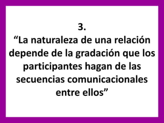 3.
“La naturaleza de una relación
depende de la gradación que los
participantes hagan de las
secuencias comunicacionales
entre ellos”
 