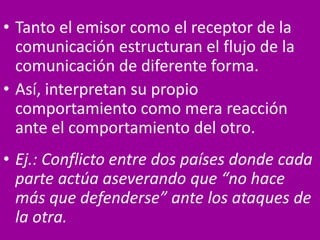 • Tanto el emisor como el receptor de la
comunicación estructuran el flujo de la
comunicación de diferente forma.
• Así, interpretan su propio
comportamiento como mera reacción
ante el comportamiento del otro.
• Ej.: Conflicto entre dos países donde cada
parte actúa aseverando que “no hace
más que defenderse” ante los ataques de
la otra.
 
