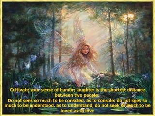 Cultivate your sense of humor; laughter is the shortest distance between two people.  Do not seek so much to be consoled, as to console; do not seek so much to be understood, as to understand; do not seek so much to be loved as to love 