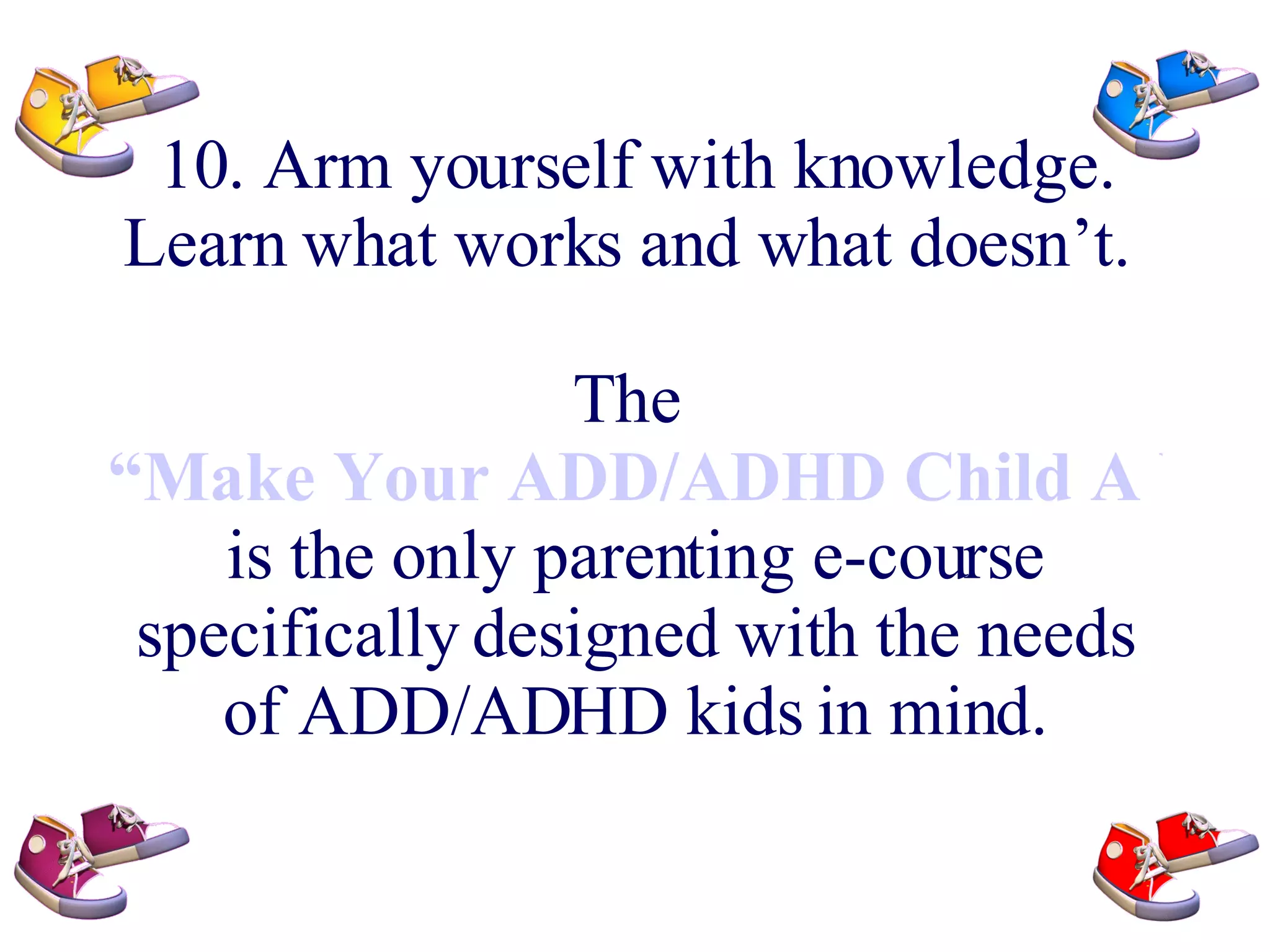 10. Arm yourself with knowledge. Learn what works and what doesn’t. The “Make Your ADD/ADHD Child A Winner e-course” is the only parenting e-course specifically designed with the needs of ADD/ADHD kids in mind.