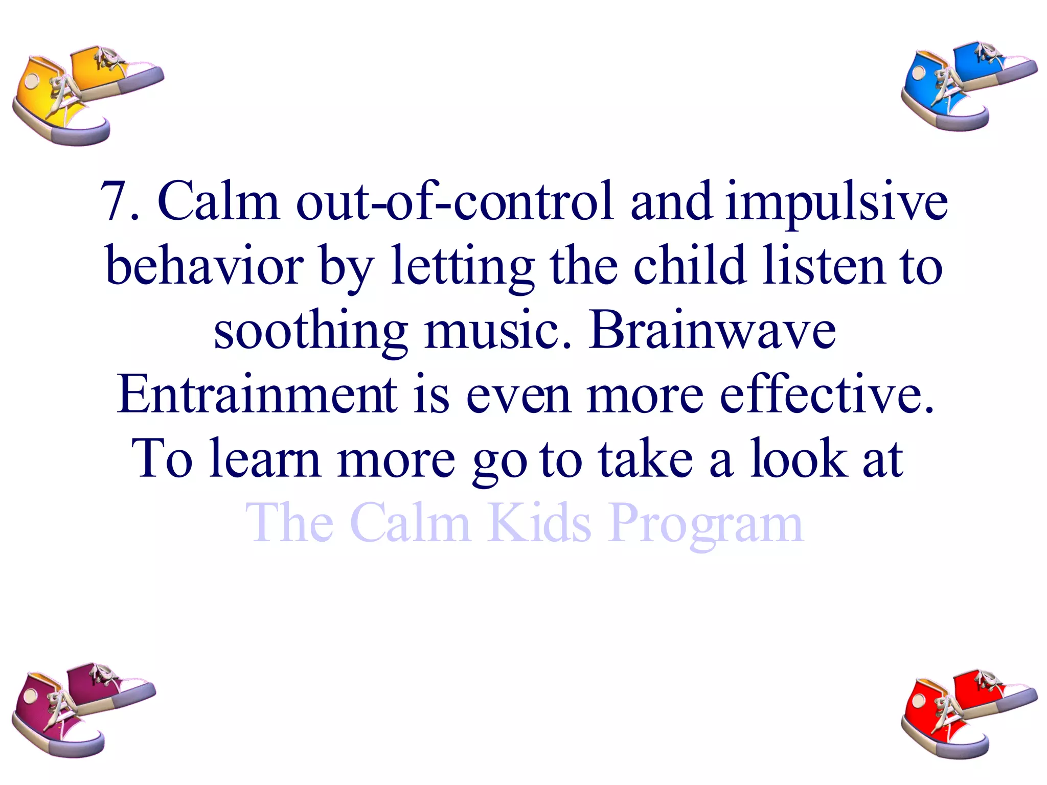 7. Calm out-of-control and impulsive behavior by letting the child listen to soothing music. Brainwave Entrainment is even more effective. To learn more go to take a look at The Calm Kids Program