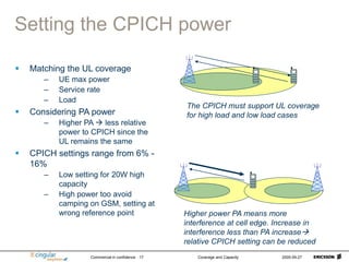 Commercial in confidence Coverage and Capacity 2005-09-27
17
Setting the CPICH power
 Matching the UL coverage
– UE max power
– Service rate
– Load
 Considering PA power
– Higher PA  less relative
power to CPICH since the
UL remains the same
 CPICH settings range from 6% -
16%
– Low setting for 20W high
capacity
– High power too avoid
camping on GSM, setting at
wrong reference point
The CPICH must support UL coverage
for high load and low load cases
Higher power PA means more
interference at cell edge. Increase in
interference less than PA increase
relative CPICH setting can be reduced
 