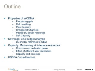 Commercial in confidence Coverage and Capacity 2005-09-27
2
Outline
 Properties of WCDMA
– Processing gain
– Cell breathing
– Pole Capacity
– Orthogonal Channels
– Pooled DL power resources
– Soft Capacity
 Coverage: Link budget analysis
– UL and DL reference to GSM
 Capacity: Maximising air interface resources
– Common and dedicated power
– Effect of different user distribution
– Capacity and coverage
 HSDPA Considerations
 
