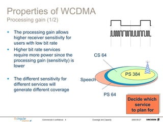 Commercial in confidence Coverage and Capacity 2005-09-27
4
Properties of WCDMA
Processing gain (1/2)
 The processing gain allows
higher receiver sensitivity for
users with low bit rate
 Higher bit rate services
require more power since the
processing gain (sensitivity) is
lower
 The different sensitivity for
different services will
generate different coverage
Speech
PS 64
CS 64
PS 384
Decide which
service
to plan for
 