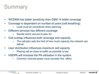 Commercial in confidence Coverage and Capacity 2005-09-27
32
Summary
 WCDMA has better sensitivity than GSM  better coverage
 Coverage is dependent on number of users (cell breathing)
– Load must be considered when planning
 Different services has different coverage
– Decide which service to plan for
 Cell overlap influences both coverage and capacity
– The cell plan sets the limit of how much capacity the network can
deliver
 User distribution influences maximum cell capacity
– Placing cell as close to traffic as possible is key
 HSDPA will increase the PA utilisation in the system
– Common channel power must consider this effect
 