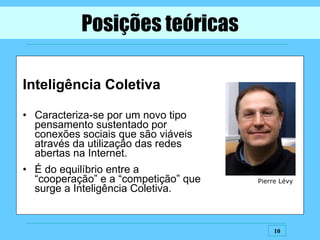 Inteligência Coletiva Caracteriza-se por um novo tipo pensamento sustentado por conexões sociais que são viáveis através da utilização das redes abertas na Internet. É do equilíbrio entre a “cooperação” e a “competição” que surge a Inteligência Coletiva. Posições teóricas Pierre Lévy 