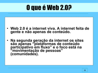 O que é Web 2.0? Web 2.0 é a internet viva. A internet feita de gente e não apenas de conteúdo. Na segunda geração da internet os sites são apenas “plataformas de conteúdo participativo em fluxo” e o foco está na “movimentação de pessoas” (comunidades). 