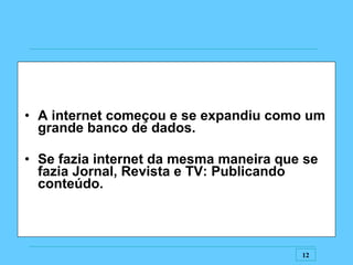 A internet começou e se expandiu como um grande banco de dados. Se fazia internet da mesma maneira que se fazia Jornal, Revista e TV: Publicando conteúdo. 