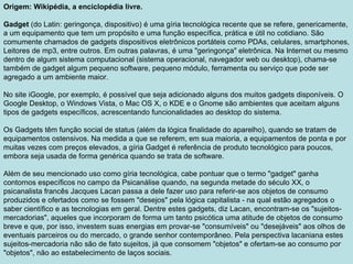 Origem: Wikipédia, a enciclopédia livre. Gadget  (do Latin: geringonça, dispositivo) é uma gíria tecnológica recente que se refere, genericamente, a um equipamento que tem um propósito e uma função específica, prática e útil no cotidiano. São comumente chamados de gadgets dispositivos eletrônicos portáteis como PDAs, celulares, smartphones, Leitores de mp3, entre outros. Em outras palavras, é uma "geringonça" eletrônica. Na Internet ou mesmo dentro de algum sistema computacional (sistema operacional, navegador web ou desktop), chama-se também de gadget algum pequeno software, pequeno módulo, ferramenta ou serviço que pode ser agregado a um ambiente maior.  No site iGoogle, por exemplo, é possível que seja adicionado alguns dos muitos gadgets disponíveis. O Google Desktop, o Windows Vista, o Mac OS X, o KDE e o Gnome são ambientes que aceitam alguns tipos de gadgets específicos, acrescentando funcionalidades ao desktop do sistema. Os Gadgets têm função social de status (além da lógica finalidade do aparelho), quando se tratam de equipamentos ostensivos. Na medida a que se referem, em sua maioria, a equipamentos de ponta e por muitas vezes com preços elevados, a gíria Gadget é referência de produto tecnológico para poucos, embora seja usada de forma genérica quando se trata de software. Além de seu mencionado uso como gíria tecnológica, cabe pontuar que o termo "gadget" ganha contornos específicos no campo da Psicanálise quando, na segunda metade do século XX, o psicanalista francês Jacques Lacan passa a dele fazer uso para referir-se aos objetos de consumo produzidos e ofertados como se fossem "desejos" pela lógica capitalista - na qual estão agregados o saber científico e as tecnologias em geral. Dentre estes gadgets, diz Lacan, encontram-se os "sujeitos-mercadorias", aqueles que incorporam de forma um tanto psicótica uma atitude de objetos de consumo breve e que, por isso, investem suas energias em provar-se "consumíveis" ou "desejáveis" aos olhos de eventuais parceiros ou do mercado, o grande senhor contemporâneo. Pela perspectiva lacaniana estes sujeitos-mercadoria não são de fato sujeitos, já que consomem "objetos" e ofertam-se ao consumo por "objetos", não ao estabelecimento de laços sociais. 