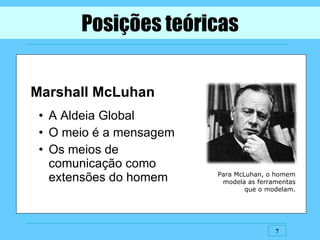 Posições teóricas Marshall McLuhan A Aldeia Global O meio é a mensagem Os meios de  comunicação como extensões do homem Para McLuhan, o homem modela as ferramentas que o modelam. 