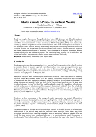 European Journal of Business and Management                                                   www.iiste.org
ISSN 2222-1905 (Paper) ISSN 2222-2839 (Online)
Vol 4, No.3, 2012

           What is a brand? A Perspective on Brand Meaning
                                     Upendra Kumar Maurya*        P. Mishra
             Xavier Institute of Management, Bhubaneswar- 751013, Orissa, India

         * E-mail of the corresponding author: u509003@stu.ximb.ac.in

Abstract

Brand is a complex phenomenon. Though brands have been widely discussed and debated in academic
world; a common understanding on brand could not be made among the brand experts. “Each expert comes
up with his or her own definition of brand or nuances of definition” (Kapferer, 2004), which increases the
complexity in brand interpretation as well as its management. This article aims to provide an overview of
the existing academic literature defining the brand by analyzing and synthesizing more than three dozen
definition of brand. The review of the existing literature was done to reduce the time and efforts of present
and future researchers in this area by providing a quick snapshot of the existing definitions; pointing
unanswered questions and various perspectives that constitutes brand meaning. At the end views and
critical analysis have been presented reflecting authors understanding of the brands.
Keywords: Brand, identity, relationship value, signal, image.


1. Introduction

Brands are omnipresent; they penetrate almost every aspect of our life: economic, social, cultural, sporting,
even religion .Due to its tendency to pervade everywhere they have come under growing criticism .In post
modern societies where individuals wants to give name to their consumption, brands can and should be
analyzed through various perspectives: macroeconomics; microeconomics, sociology, anthropology, history,
semiotics, philosophy and so on (Kapferer, 2004).

Though the concept of brand and branding has been debated recently as a major topic of study in marketing
discipline (Moore, Karl and Reid, Susan, 2008) but they are almost as old as civilization. Old civilization
of Mesopotamia and Greek used marks and names to identify or indicate their offerings - predominantly of
wines, ointments, pots or metals (Sarkar and Singh, 2005). The word brand is derived from Old Norse word
brandr, which means “to burn” (an identifying mark burned on livestock with a heated iron) as brands were
and still are the means by which owners of livestock mark their animals to identify them. Due to lack of a
common understanding on brand complexity increases in brand interpretation as well as its management.
Therefore, it becomes very necessary to understand the very nature of brand for creating, developing and
protecting brands and business in general.



Brands are a direct consequence of the strategy of market segmentation and product differentiation.
Branding means more than just giving name and signaling to the outside world that such a product or
service has been stamped with the mark and imprint of an organization. Branding consists in transforming
the product category; it requires a corporate long term involvement, a high level of resources and skills
(Kapferer, 2004).

According to Moore et.al.(2008) a good portion of the research on brand is devoted to building better
understanding in the area of brand choice(or preference),brand switching, brand loyalty and brand
extensions. Interestingly, very few of the studies have taken the approach of asking the question: What is a
brand? The issue becomes more complicated when we try to operationalize the brand: Measurement of
brand strength. What indicators (factors) should we use to evaluate the brand value (equity) (Kapferer,

                                                    122
 