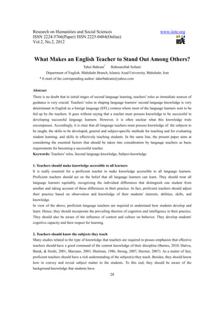 Research on Humanities and Social Sciences www.iiste.org
ISSN 2224-5766(Paper) ISSN 2225-0484(Online)
Vol.2, No.2, 2012
28
What Makes an English Teacher to Stand Out Among Others?
Taher Bahrani*
Rahmatollah Soltani
Department of English, Mahshahr Branch, Islamic Azad University, Mahshahr, Iran
* E-mail of the corresponding author: taherbahrani@yahoo.com
Abstract
There is no doubt that in initial stages of second language learning, teachers’ roles as immediate sources of
guidance is very crucial. Teachers’ roles in shaping language learners’ second language knowledge is very
determinant in English as a foreign language (EFL) context where most of the language learners wait to be
fed up by the teachers. It goes without saying that a teacher must possess knowledge to be successful in
developing successful language learners. However, it is often unclear what this knowledge truly
encompasses. Accordingly, it is clear that all language teachers must possess knowledge of: the subjects to
be taught, the skills to be developed, general and subject-specific methods for teaching and for evaluating
student learning, and skills in effectively teaching students. In the same line, the present paper aims at
considering the essential factors that should be taken into consideration by language teachers as basic
requirements for becoming a successful teacher.
Keywords: Teachers’ roles, Second language knowledge, Subject knowledge
1. Teachers should make knowledge accessible to all learners
It is really essential for a proficient teacher to make knowledge accessible to all language learners.
Proficient teachers should act on the belief that all language learners can learn. They should treat all
language learners equitably, recognizing the individual differences that distinguish one student from
another and taking account of these differences in their practice. In fact, proficient teachers should adjust
their practice based on observation and knowledge of their students' interests, abilities, skills, and
knowledge.
In view of the above, proficient language teachers are required to understand how students develop and
learn. Hence, they should incorporate the prevailing theories of cognition and intelligence in their practice.
They should also be aware of the influence of context and culture on behavior. They develop students'
cognitive capacity and their respect for learning.
2. Teachers should know the subjects they teach
Many studies related to the type of knowledge that teachers are required to posses emphasize that effective
teachers should have a good command of the content knowledge of their discipline (Barnes, 2010; Hativa,
Barak, & Simhi, 2001; Marzano, 2003; Shulman, 1986; Strong, 2007; Harmer, 2007). As a matter of fact,
proficient teachers should have a rich understanding of the subject(s) they teach. Besides, they should know
how to convey and reveal subject matter to the students. To this end, they should be aware of the
background knowledge that students have.
 