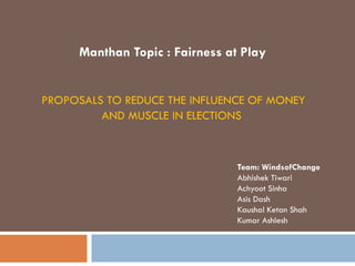 PROPOSALS TO REDUCE THE INFLUENCE OF MONEY
AND MUSCLE IN ELECTIONS
Team: WindsofChange
Abhishek Tiwari
Achyoot Sinha
Asis Dash
Kaushal Ketan Shah
Kumar Ashlesh
Manthan Topic : Fairness at Play
 