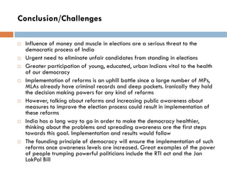 Conclusion/Challenges
 Influence of money and muscle in elections are a serious threat to the
democratic process of India
 Urgent need to eliminate unfair candidates from standing in elections
 Greater participation of young, educated, urban Indians vital to the health
of our democracy
 Implementation of reforms is an uphill battle since a large number of MPs,
MLAs already have criminal records and deep pockets. Ironically they hold
the decision making powers for any kind of reforms
 However, talking about reforms and increasing public awareness about
measures to improve the election process could result in implementation of
these reforms
 India has a long way to go in order to make the democracy healthier,
thinking about the problems and spreading awareness are the first steps
towards this goal. Implementation and results would follow
 The founding principle of democracy will ensure the implementation of such
reforms once awareness levels are increased. Great examples of the power
of people trumping powerful politicians include the RTI act and the Jan
LokPal Bill
 