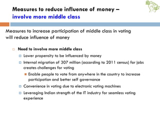 Measures to reduce influence of money –
involve more middle class
 Need to involve more middle class
 Lower propensity to be influenced by money
 Internal migration of 307 million (according to 2011 census) for jobs
creates challenges for voting
 Enable people to vote from anywhere in the country to increase
participation and better self governance
 Convenience in voting due to electronic voting machines
 Leveraging Indian strength of the IT industry for seamless voting
experience
Measures to increase participation of middle class in voting
will reduce influence of money
 