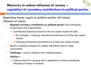 Measures to reduce influence of money –
regulation of monetary contributions to political parties
 Regulate monetary contributions to political parties from individuals,
corporations and organizations
 Contributions should be based on the per capita income of India
 For example – Capping individual contributions at 2 times per capita
income
 Capping institutional contributions at 5 times per capita income
 Result in reducing influence of wealthy individuals and/or large
corporations
 Challenge – Lack of political will in Implementation
 Solution –
 Public pressure for passing such a legislation to initiate curbing the
influence of money in elections
Regulating money supply to political parties will reduce
influence of money
 