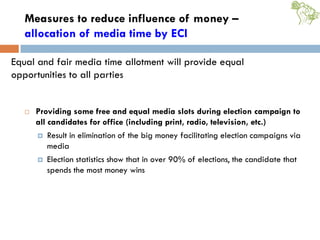 Measures to reduce influence of money –
allocation of media time by ECI
 Providing some free and equal media slots during election campaign to
all candidates for office (including print, radio, television, etc.)
 Result in elimination of the big money facilitating election campaigns via
media
 Election statistics show that in over 90% of elections, the candidate that
spends the most money wins
Equal and fair media time allotment will provide equal
opportunities to all parties
 