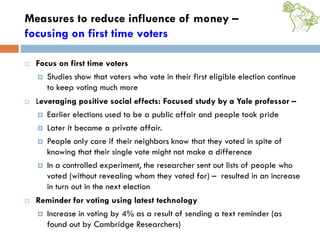 Measures to reduce influence of money –
focusing on first time voters
 Focus on first time voters
 Studies show that voters who vote in their first eligible election continue
to keep voting much more
 Leveraging positive social effects: Focused study by a Yale professor –
 Earlier elections used to be a public affair and people took pride
 Later it became a private affair.
 People only care if their neighbors know that they voted in spite of
knowing that their single vote might not make a difference
 In a controlled experiment, the researcher sent out lists of people who
voted (without revealing whom they voted for) – resulted in an increase
in turn out in the next election
 Reminder for voting using latest technology
 Increase in voting by 4% as a result of sending a text reminder (as
found out by Cambridge Researchers)
 