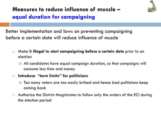 Measures to reduce influence of muscle –
equal duration for campaigning
 Make it illegal to start campaigning before a certain date prior to an
election
 All candidates have equal campaign duration, so that campaigns will
consume less time and money
 Introduce “term limits” for politicians
 Too many voters are too easily bribed and hence bad politicians keep
coming back
 Authorize the District Magistrates to follow only the orders of the ECI during
the election period
Better implementation and laws on preventing campaigning
before a certain date will reduce influence of muscle
 