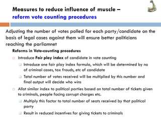 Measures to reduce influence of muscle –
reform vote counting procedures
Reforms in Vote-counting procedures
 Introduce Fair play index of candidate in vote counting
 Introduce one fair play index formula, which will be determined by no
of criminal cases, tax frauds, etc of candidate
 Total number of votes received will be multiplied by this number and
final output will decide who wins
 Allot similar index to political parties based on total number of tickets given
to criminals, people facing corrupt charges etc.
 Multiply this factor to total number of seats received by that political
party
 Result in reduced incentives for giving tickets to criminals
Adjusting the number of votes polled for each party/candidate on the
basis of legal cases against them will ensure better politicians
reaching the parliamnet
 