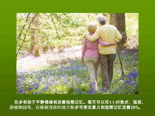 散步有助于平静情绪和改善短期记忆。每天可以花1小时散步、逛街、
游植物园等。在植被茂密的地方散步可使注意力和短期记忆改善20%。
 