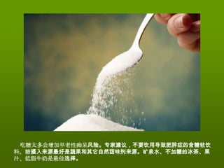吃糖太多会增加早老性痴呆风险。专家建议，不要饮用导致肥胖症的含糖软饮
料。糖摄入来源最好是蔬果和其它自然甜味剂来源。矿泉水、不加糖的冰茶、果
汁、低脂牛奶是最佳选择。
 