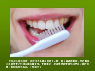 牙周病会导致炎症，炎症因子会随血流进入大脑，对大脑细胞具有一定的毒性，
会导致负责记忆的大脑区域受损。专家建议，应该养成经常刷牙和使用牙线的习
惯，有牙病及早医治。（陈宗伦）
 