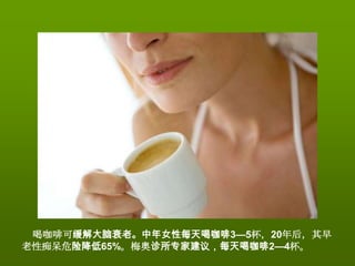 喝咖啡可缓解大脑衰老。中年女性每天喝咖啡3—5杯，20年后，其早
老性痴呆危险降低65%。梅奥诊所专家建议，每天喝咖啡2—4杯。
 