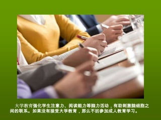 大学教育强化学生注意力、阅读能力等脑力活动，有助刺激脑细胞之
间的联系。如果没有接受大学教育，那么不妨参加成人教育学习。
 
