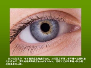 保持良好视力，老年痴呆症危险减少63%。如果视力不好，每年看一次眼科接
受相应治疗，那么老年痴呆症危险也会减少64%。眼睛可反应和影响大脑功能，
特别是老年人群。
 