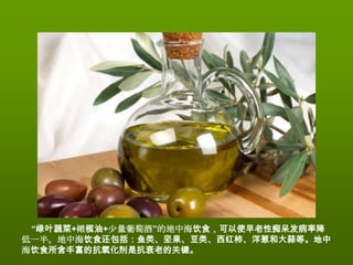 “绿叶蔬菜+橄榄油+少量葡萄酒”的地中海饮食，可以使早老性痴呆发病率降
低一半。地中海饮食还包括：鱼类、坚果、豆类、西红柿、洋葱和大蒜等。地中
海饮食所含丰富的抗氧化剂是抗衰老的关键。
 