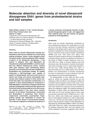 Environmental Microbiology (2007) 9(5), 1202–1218                                             doi:10.1111/j.1462-2920.2007.01242.x




Molecular detection and diversity of novel diterpenoid
dioxygenase DitA1 genes from proteobacterial strains
and soil samples


Robert Witzig,1 Hamdy A. H. Aly,1 Carsten Strömpl,1                  a broad, previously unrecognized diversity of diter-
Victor Wray,2 Howard Junca1 and                                      penoid dioxygenase genes in soils, and suggest that
Dietmar H. Pieper1*                                                  other bacterial phyla may also harbour the genetic
1
 Department of Environmental Microbiology, HZI –                     potential for DhA-degradation.
Helmholtz Centre for Infection Research, Inhoffenstraße
7, D-38124 Braunschweig, Germany.
2                                                                    Introduction
 Department of Structural Biology, HZI – Helmholtz
Centre for Infection Research, Inhoffenstraße 7,                     Resin acids are tricyclic diterpenoids synthesized by
D-38124 Braunschweig, Germany.                                       many softwood tree species and, constituting up to a few
                                                                     per cent of the trees’ biomass, contribute to a signiﬁcant
                                                                     proportion of the global organic carbon pool. These com-
Summary
                                                                     pounds are released from wood during pulping processes
Resin acids are tricyclic diterpenoids naturally syn-                and are commonly found in pulp and paper mill effluents
thesized by trees that are released from wood during                 (PPME) (Liss et al., 1997; Quinn et al., 2003). Their
pulping processes. Using a newly designed primer                     release into aquatic systems has led to considerable envi-
set, genes similar to that encoding the DitA1 catalytic              ronmental concern as they are signiﬁcant contributors to
a-subunit of the diterpenoid dioxygenase, a key                      the toxicity of PPME to aquatic organisms (Liss et al.,
enzyme in abietane resin acid degradation by                         1997; Ellis et al., 2003). In contrast, diterpene resin acid
Pseudomonas abietaniphila BKME-9, could be ampli-                    derivatives were demonstrated to maintain pharmaceuti-
ﬁed from different Pseudomonas strains, whereas                      cally useful properties such as antimicrobial (Savluchin-
ditA1 gene sequence types representing distinct                      ske Feio et al., 1999), antiviral (Ohtsu et al., 2001), or
branches in the evolutionary tree were ampliﬁed from                 antitumoral (Kinouchi et al., 2000) activity. Thus, the iden-
Burkholderia and Cupriavidus isolates. All isolates                  tiﬁcation and characterization of enzymes transforming
harbouring a ditA1-homologue were capable of                         this class of compounds is of great interest for both bio-
growth on dehydroabietic acid as the sole source of                  technological and environmental applications.
carbon and energy and reverse transcription poly-                       The biodegradation of resin acids has been investi-
merase chain reaction analysis in three strains con-                 gated for almost four decades [reviewed by Liss and
ﬁrmed that ditA1 was expressed constitutively or in                  colleagues (1997) and Martin and colleagues (1999)] and
response to DhA, demonstrating its involvement in                    consistent with the ubiquitous nature of resin acids, micro-
DhA-degradation. Evolutionary analyses indicate that                 organisms with the ability to mineralize these compounds
gyrB (as a phylogenetic marker) and ditA1 genes have                 have been isolated from numerous sources [reviewed by
coevolved under purifying selection from their ances-                Martin and colleagues (1999)]. The metabolic pathways of
tral variants present in the most recent common                      degradation of abietic (AbA) and dehydroabietic (DhA)
ancestor of the genera Pseudomonas, Cupriavidus                      acid, which are the most abundant types of resin acids
and Burkholderia. A polymerase chain reaction-                       among those commonly found in PPME (Liss et al., 1997;
single-strand conformation poylmorphism ﬁnger-                       Ellis et al., 2003), have initially been proposed on the
printing method was established to monitor the                       basis of intermediates isolated from culture media (Biell-
diversity of ditA1 genes in environmental samples.                   mann et al., 1973a,b) and were largely in agreement with
The molecular ﬁngerprints indicated the presence of                  recent molecular genetic studies on DhA-degradation by
                                                                     Pseudomonas abietaniphila BKME-9 (Martin and Mohn,
                                                                     1999; 2000; Smith et al., 2004). Convergent pathways for
Received 25 July, 2006; accepted 31 October, 2006.
*For    correspondence.    E-mail   dpi@helmholtz-hzi.de; Tel.       the abietane diterpenoid [AbA, DhA and palustric acid
(+49) 531 6181 4200; Fax (+49) 531 6181 4499.                        (PaA)] metabolism have been suggested, which lead to
© 2007 The Authors
Journal compilation © 2007 Society for Applied Microbiology and Blackwell Publishing Ltd
 