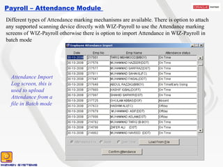 Payroll – Attendance Module  Attendance Import Log screen, this is used to upload Attendance from a file in Batch mode Different types of Attendance marking mechanisms are available. There is option to attach any supported scanning device directly with WIZ-Payroll to use the Attendance marking screens of WIZ-Payroll otherwise there is option to import Attendance in WIZ-Payroll in batch mode 