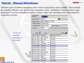Payroll – Manual Attendance Different types of manual attendance entry screens in payroll are also available. These include the monthly calendar view and the daily attendance entry. Attendance in these screens is auto populated if you have attendance module in place, other wise attendance has to be marked by using these screens A view of monthly attendance calendar.  