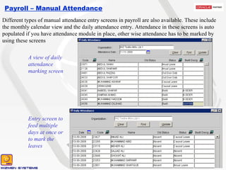 Payroll – Manual Attendance A view of daily attendance marking screen Entry screen to feed multiple days at once or to mark the leaves Different types of manual attendance entry screens in payroll are also available. These include the monthly calendar view and the daily attendance entry. Attendance in these screens is auto populated if you have attendance module in place, other wise attendance has to be marked by using these screens 