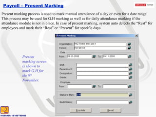 Payroll – Present Marking Present marking screen is shown to mark G.H for the 9 th  November.  Present marking process is used to mark manual attendance of a day or even for a date range. This process may be used for G.H marking as well as for daily attendance marking if the attendance module is not in place. In case of present marking, system auto detects the “Rest” for  employees and mark their “Rest” or “Present” for specific days 