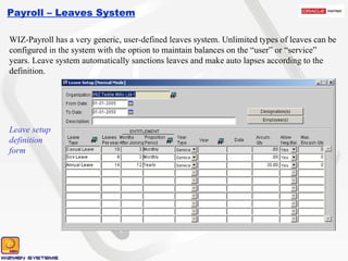 Payroll – Leaves System WIZ-Payroll has a very generic, user-defined leaves system. Unlimited types of leaves can be configured in the system with the option to maintain balances on the “user” or “service” years. Leave system automatically sanctions leaves and make auto lapses according to the definition. Leave setup definition form 