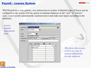 Payroll – Leaves System WIZ-Payroll has a very generic, user-defined leaves system. Unlimited types of leaves can be configured in the system with the option to maintain balances on the “user” or “service” years. Leave system automatically sanctions leaves and make auto lapses according to the definition. Leaves manual adjustments form This form allows users to feed any type of manual adjustments for any employee 