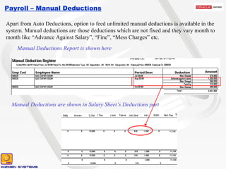 Payroll – Manual Deductions Apart from Auto Deductions, option to feed unlimited manual deductions is available in the system. Manual deductions are those deductions which are not fixed and they vary month to month like “Advance Against Salary”, “Fine”, “Mess Charges” etc. Manual Deductions Report is shown here Manual Deductions are shown in Salary Sheet’s Deductions part 