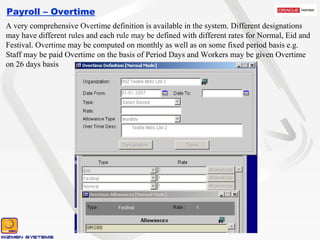 Payroll – Overtime A very comprehensive Overtime definition is available in the system. Different designations may have different rules and each rule may be defined with different rates for Normal, Eid and Festival. Overtime may be computed on monthly as well as on some fixed period basis e.g. Staff may be paid Overtime on the basis of Period Days and Workers may be given Overtime on 26 days basis 