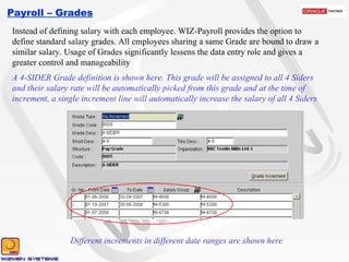 Payroll – Grades Instead of defining salary with each employee. WIZ-Payroll provides the option to define standard salary grades. All employees sharing a same Grade are bound to draw a similar salary. Usage of Grades significantly lessens the data entry role and gives a greater control and manageability A 4-SIDER Grade definition is shown here. This grade will be assigned to all 4 Siders and their salary rate will be automatically picked from this grade and at the time of increment, a single increment line will automatically increase the salary of all 4 Siders Different increments in different date ranges are shown here 