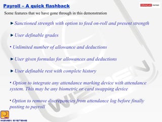 Payroll – A quick flashback Some features that we have gone through in this demonstration Sanctioned strength with option to feed on-roll and present strength User definable grades Unlimited number of allowance and deductions User given formulas for allowances and deductions User definable rest with complete history Option to integrate any attendance marking device with attendance system. This may be any biometric or card swapping device Option to remove discrepancies from attendance log before finally posting to payroll 
