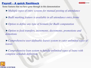 Payroll – A quick flashback Some features that we have gone through in this demonstration Multiple types of entry screens for manual posting of attendance Badli marking feature is available in all attendance entry forms Option to define any type of formula for Badli computation Option to feed transfers, increments, decrements, promotions and demotions Comprehensive user-definable leaves system to cater unlimited types of leaves Comprehensive loan system to handle unlimited types of loans with complete schedule definition.  