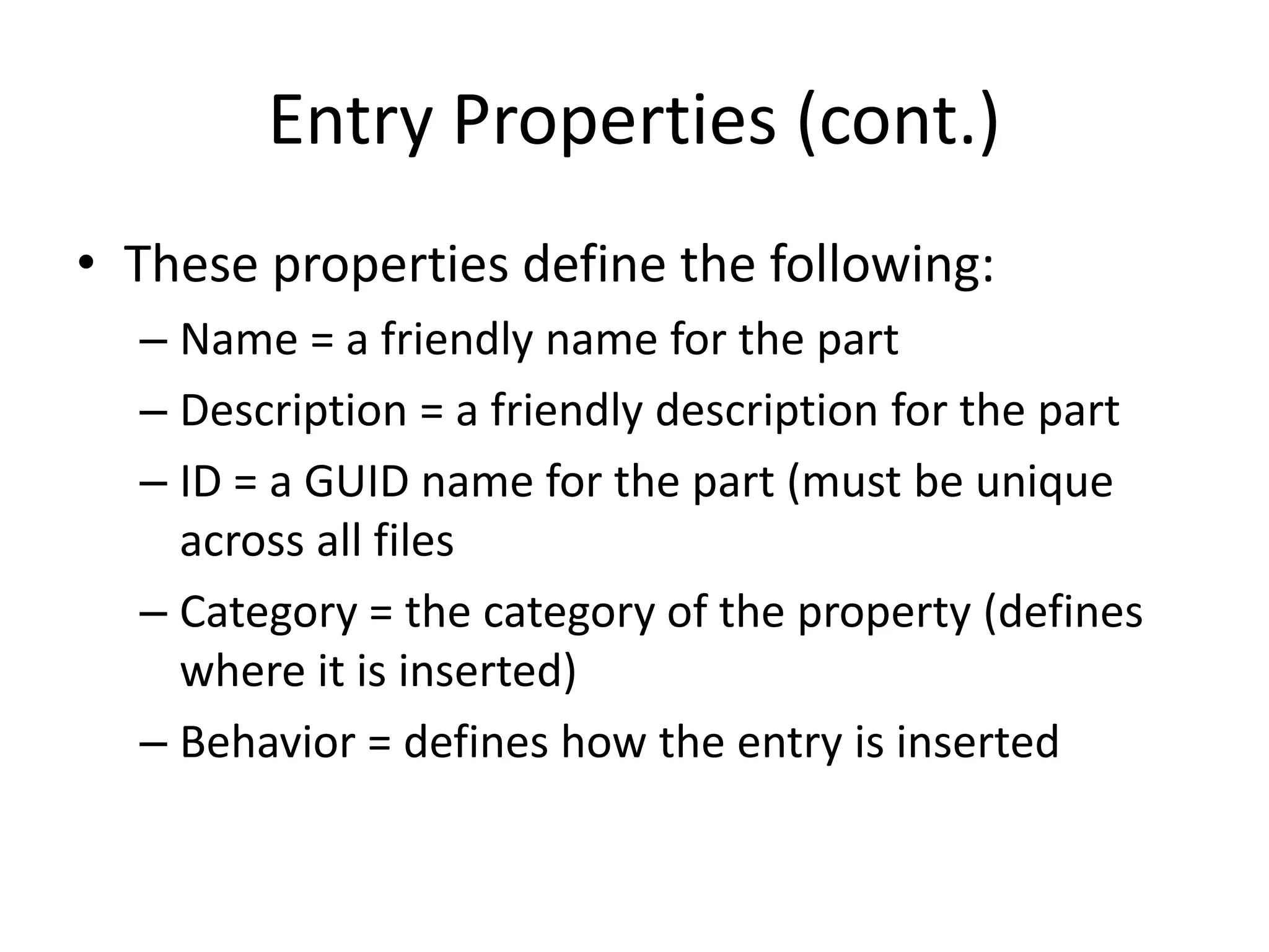 Entry Properties (cont.)
• These properties define the following:
– Name = a friendly name for the part
– Description = a friendly description for the part
– ID = a GUID name for the part (must be unique
across all files
– Category = the category of the property (defines
where it is inserted)
– Behavior = defines how the entry is inserted
 
