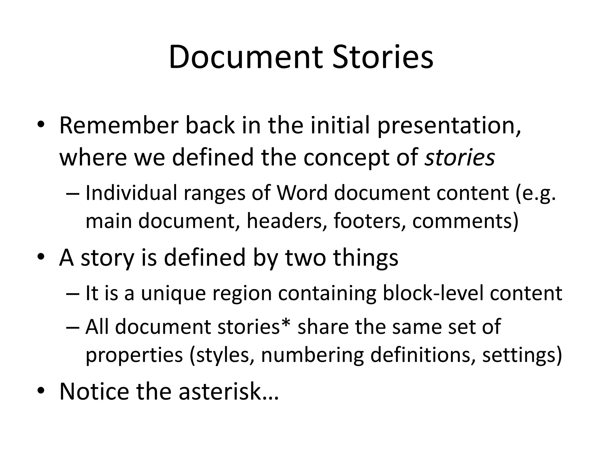 Document Stories
• Remember back in the initial presentation,
where we defined the concept of stories
– Individual ranges of Word document content (e.g.
main document, headers, footers, comments)
• A story is defined by two things
– It is a unique region containing block-level content
– All document stories* share the same set of
properties (styles, numbering definitions, settings)
• Notice the asterisk…
 