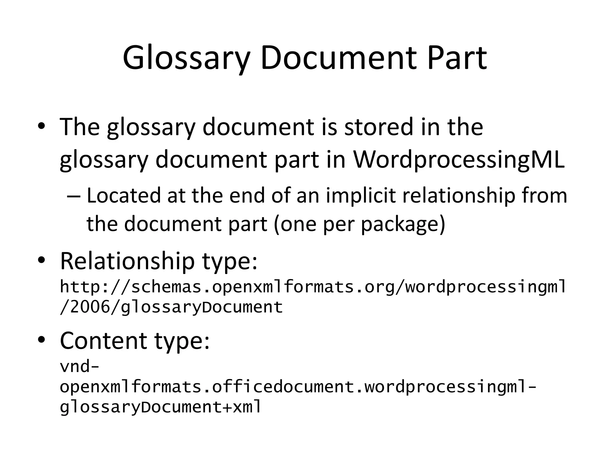 Glossary Document Part
• The glossary document is stored in the
glossary document part in WordprocessingML
– Located at the end of an implicit relationship from
the document part (one per package)
• Relationship type:
http://schemas.openxmlformats.org/wordprocessingml
/2006/glossaryDocument
• Content type:
vnd-
openxmlformats.officedocument.wordprocessingml-
glossaryDocument+xml
 