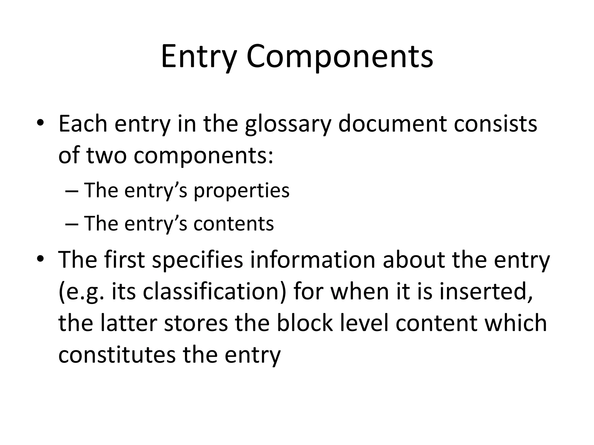 Entry Components
• Each entry in the glossary document consists
of two components:
– The entry’s properties
– The entry’s contents
• The first specifies information about the entry
(e.g. its classification) for when it is inserted,
the latter stores the block level content which
constitutes the entry
 