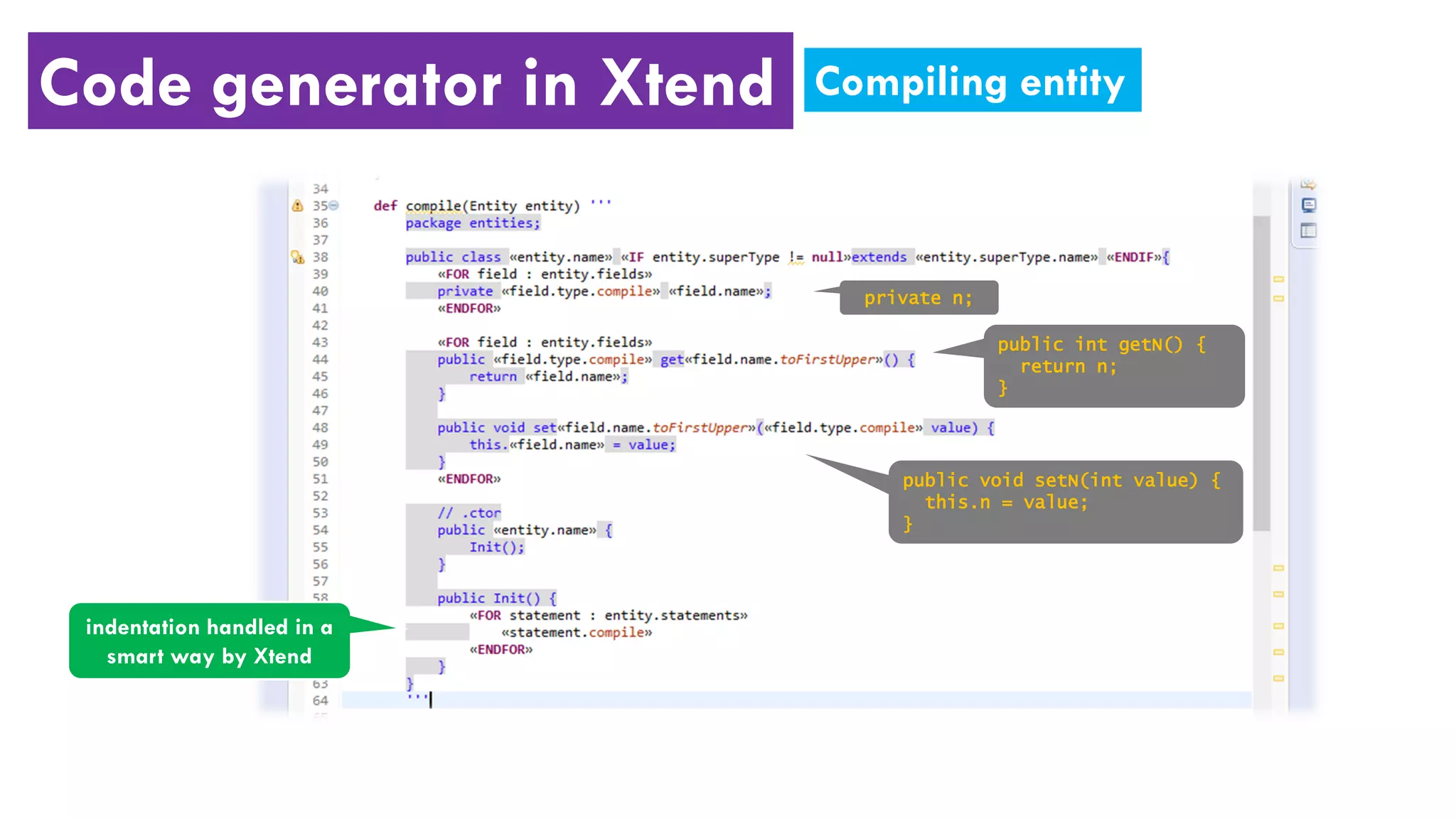 Code generator in Xtend
indentation handled in a
smart way by Xtend
private n;
public int getN() {
return n;
}
public void setN(int value) {
this.n = value;
}
Compiling entity
 